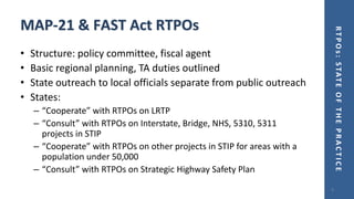 RTPOs:STATEOFTHEPRACTICE
MAP-21 & FAST Act RTPOs
• Structure: policy committee, fiscal agent
• Basic regional planning, TA duties outlined
• State outreach to local officials separate from public outreach
• States:
– “Cooperate” with RTPOs on LRTP
– “Consult” with RTPOs on Interstate, Bridge, NHS, 5310, 5311
projects in STIP
– “Cooperate” with RTPOs on other projects in STIP for areas with a
population under 50,000
– “Consult” with RTPOs on Strategic Highway Safety Plan
9
 