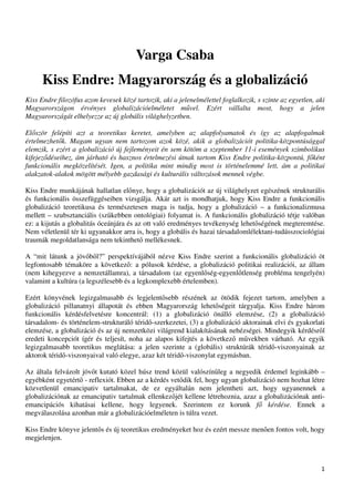Varga Csaba
      Kiss Endre: Magyarország és a globalizáció
Kiss Endre filozófus azon kevesek közé tartozik, aki a jelenelmélettel foglalkozik, s szinte az egyetlen, aki
Magyarországon érvényes globalizációelméletet m vel. Ezért vállalta most, hogy a jelen
Magyarországát elhelyezze az új globális világhelyzetben.

El ször felépíti azt a teoretikus keretet, amelyben az alapfolyamatok és így az alapfogalmak
értelmezhet k. Magam ugyan nem tartozom azok közé, akik a globalizációt politika-központúsággal
elemzik, s ezért a globalizáció új fejleményeit én sem kötöm a szeptember 11-i események szimbolikus
kifejez déseihez, ám járható és hasznos értelmezési útnak tartom Kiss Endre politika-központú, f ként
funkcionális megközelítését. Igen, a politika mint mindig most is történelemmé lett, ám a politikai
alakzatok-alakok mögött mélyebb gazdasági és kulturális változások mennek végbe.

Kiss Endre munkájának hallatlan el nye, hogy a globalizációt az új világhelyzet egészének strukturális
és funkcionális összefüggéseiben vizsgálja. Akár azt is mondhatjuk, hogy Kiss Endre a funkcionális
globalizáció teoretikusa és természetesen maga is tudja, hogy a globalizáció – a funkcionalizmusa
mellett – szubsztanciális (sz kebben ontológiai) folyamat is. A funkcionális globalizáció tétje valóban
ez: a kijutás a globalitás óceánjára és az ott való eredményes tevékenység lehet ségének megteremtése.
Nem véletlenül tér ki ugyanakkor arra is, hogy a globális és hazai társadalomlélektani-tudásszociológiai
traumák megoldatlansága nem tekinthet mellékesnek.

A “mit látunk a jöv b l?” perspektívájából nézve Kiss Endre szerint a funkcionális globalizáció öt
legfontosabb témaköre a következ : a pólusok kérdése, a globalizáció politikai realizációi, az állam
(nem kihegyezve a nemzetállamra), a társadalom (az egyenl ség-egyenl tlenség probléma tengelyén)
valamint a kultúra (a legszélesebb és a legkomplexebb értelemben).

Ezért könyvének legizgalmasabb és legjelent sebb részének az ötödik fejezet tartom, amelyben a
globalizáció pillanatnyi állapotát és ebben Magyarország lehet ségeit tárgyalja. Kiss Endre három
funkcionális kérdésfelvetésre koncentrál: (1) a globalizáció önálló elemzése, (2) a globalizáció
társadalom- és történelem-strukturáló térid -szerkezetei, (3) a globalizáció aktorainak elvi és gyakorlati
elemzése, a globalizáció és az új nemzetközi világrend kialakításának nehézségei. Mindegyik kérdésr l
eredeti koncepciót ígér és teljesít, noha az alapos kifejtés a következ m vekben várható. Az egyik
legizgalmasabb teoretikus meglátása: a jelen szerinte a (globális) struktúrák térid -viszonyainak az
aktorok térid -viszonyaival való elegye, azaz két térid -viszonylat egymásban.

Az általa felvázolt jöv t kutató közel húsz trend közül valószín leg a negyedik érdemel leginkább –
egyébként egyetért - reflexiót. Ebben az a kérdés vet dik fel, hogy ugyan globalizáció nem hozhat létre
közvetlenül emancipativ tartalmakat, de ez egyáltalán nem jelentheti azt, hogy ugyanennek a
globalizációnak az emancipativ tartalmak ellenkez jét kellene létrehoznia, azaz a globalizációnak anti-
emancipációs kihatásai kellene, hogy legyenek. Szerintem ez korunk f kérdése. Ennek a
megválaszolása azonban már a globalizációelméleten is túlra vezet.

Kiss Endre könyve jelent s és új teoretikus eredményeket hoz és ezért messze men en fontos volt, hogy
megjelenjen.



                                                                                                           1
 