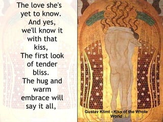 Gustav Klimt - Kiss of the Whole World The love she's yet to know.  And yes, we'll know it with that kiss,  The first look of tender bliss.  The hug and warm embrace will say it all,  