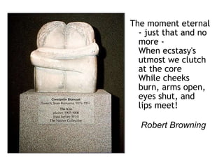 The moment eternal - just that and no more - When ecstasy's utmost we clutch at the core While cheeks burn, arms open, eyes shut, and lips meet!   Robert Browning   