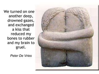 We turned on one another deep, drowned gazes, and exchanged a kiss that reduced my bones to rubber and my brain to gruel. Peter De Vries 