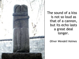 The sound of a kiss is not so loud as that of a cannon, but its echo lasts a great deal longer.   Oliver Wendell   Holmes 