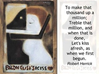 To make that thousand up a million;  Treble that million, and when that is done,  Let's kiss afresh, as when we first begun.   Robert Herrick   