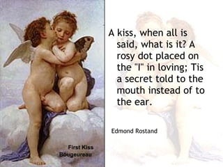 First Kiss   Bougeureau A kiss, when all is said, what is it? A rosy dot placed on the ''I'' in loving; Tis a secret told to the mouth instead of to the ear. Edmond Rostand 