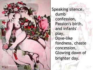 Nikolay Antonov   Speaking silence, dumb confession,  Passion's birth, and infants' play,  Dove-like fondness, chaste concession,  Glowing dawn of brighter day.   