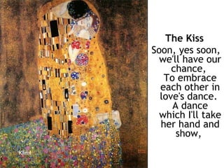 The Kiss   Soon, yes soon, we'll have our chance,  To embrace each other in love's dance.  A dance which I'll take her hand and show,   Klimt 