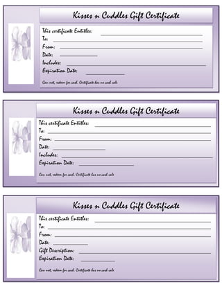 Kisses n Cuddles Gift CertificateThis certificate Entitles: To:From:Date:Gift Description:Expiration Date:Can not, redeem for cash. Certificate has no cash valeKisses n Cuddles Gift CertificateThis certificate Entitles: To:From:Date:Includes:Expiration Date:Can not, redeem for cash. Certificate has no cash valeKisses n Cuddles Getaway Gift ShopThis certificate Entitles: To:From: Date: Includes:Expiration Date:Can not, redeem for cash. Certificate has no cash valeKisses n Cuddles Gift CertificateKisses n Cuddles Getaway Gift Shop                                                                          