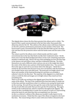 -2286000<br />The digipak above shows the Kiss Ikons greatest hits album and it is 4disk.  The layout of this is quite unconventional in the fact that rather than panels this album has slots for the CD.  This edition of the album comes with bonus features on the CD’s and lives performance postcards of each member of the band.  The layout itself is quite conventional due to the fact that this folds up into one thick case and then has the protective sleeve with the bands name and the name of the album.  The colours used for the album cover is black mainly and this is quite conventional due to the face that black was like their trademark colour.  On the front cover it has the black background with 4 circles each containing each band members trademark sign.  Nearer the top of the packaging you have the Kiss logo in the famous red and yellow colour and their trademark lettering.  The disks themselves are each a different colour and you can see in the image that where the centre of the disk is, has a picture of the band members face.  You can match this to the sign on each slot so you know where the disk goes.  I think this is mainly for die-hard kiss fans because if you were not familiar with the band then you wouldn’t know were each disk went.  The postcards are bright colours and show each member of the band performing live and these are probably a collector’s item for the Kiss fans.  The majority of the digipak is in a dark black colour so with the disk and images are in bright colours they stand out from everything else.  <br />There is not really any writing on the digipak apart from the Kiss logo and the name of the album.  The font is the trademark Kiss font that makes it stands out to Kiss fans and they would know what it is without even seeing the band name on the covering.  On each CD you have got the name of the band and album on the top of each disk and under that you have got the CD numbering.  This again written in the trademark font, which is repetitive throughout the digipak.  The reason for this is probably that it is quite nice to look at as well as it representing whom the band are and what they have accomplished over the years.  <br />As this is a collector’s edition of the album you wouldn’t really expect it to be marketed at everyone.  I think that this copy of the album is targeted at die hard Kiss fans.   The reason being is that it comes with never before released tracks and exclusive postcards and Kiss fans would want that rather than just the ordinary normal edition.  Another reason is that the fact that it is a special edition means that it would be a collector’s item for the Kiss fans and you get those people who will buy anything that relates to kiss.  <br />The images on this digipak are really quite plain but they work really well.   On the cover of the digipak you have got the trademark signs of the 4 band members and this is because it is what people associate with Kiss.   On the second cover of the album you have the four band members standing side by side with Gene Simmons doing the famous tongue thing, which he performs on stage.    Although it is not the most complicated thing editing in the world it is subtle and the colours compliment each other nicely.  On the panel part of the digipak you have got an image of the band In front of Kiss lightening.  This has no real purpose and is probably only they’re for decoration rather than any other reason.  The collector’s postcards are obviously a collector’s item for Kiss fans and again have no real purpose to the didgipak but seem to add a bit of extra value to the item.  On each CD it has a picture of each band member, which is a nice little touch to the digipak.  Each disk has it own compartment and you know where it goes from matching the sign to the band member.  This probably would not be in the normal edition and this is a touch for the Kiss fan rather than just the general public.  <br />I think that the genre of this is quite apparent in the digipak.  You get a good idea from the use of colour and the images used throughout the digipak.  The use of the colour black represents a black metal genre of the music, which matches the genre of Kiss.  From the images of the band you know that they are quite a heavy, loud band due to the fact that they have the long black hair and the way in which they are holding the guitar in the postcard image.  <br />I think that it is quite successful as a whole and the reason for this is due to the fact that Kiss has such a huge fan base worldwide.  This album contains so much features that it will be a must have for Kiss fans and as everyone knows who the band are it wont really have trouble selling in the sotres.  <br />