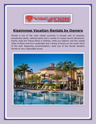 Kissimmee Vacation Rentals by Owners
Florida is one of the most visited countries in Europe with its beaches,
amusement parks, national parks and a variety of unique tourist attractions.
Family visits the Theme Parks in Orlando, while sun seekers visit the coastal
cities of Miami and Fort Lauderdale and a string of towns on the south shore
of the Gulf. Regarding accommodation, book one of the Florida Vacation
Homes at very reasonable prices.
 