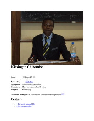 Kissinger Chizombe
Born 1992 (age 23–24)
Nationality Zimbabwe
Occupation Administrator, politician
Home town Mazowe, Mashonaland Province
Religion Christianity
Chizombe Kissinger is a Zimbabwean Administrator and politician[2][3]
Contents
 1 Early and personal life
 2 Tertiary education
 