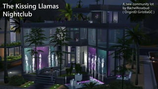 The Kissing Llamas 
Nightclub 
A new community lot 
by RachelRosebud 
( OriginID GirlzillaGC ) 
 