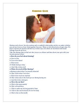 Kissing Quiz

Kissing can be lovers' favorite pastime and a wonderful relationship activity no matter whether
you are new lovers or have been together for years. When we feel attraction we long to kiss. We
kiss to express our passion and the way we kiss says a lot about our emotional and sexual
feelings towards our lover.
Take this Kissing Quiz to find out who you are as a Kisser and then share your quiz with your
favorite person to kiss!
1-How do you feel about kissing?
a-I love to kiss
b-I love to be kissed
c-I like to kiss
d-I think kissing is okay
e-I don't like to kiss at all
2-When do you feel like kissing?
a-Kissing is great when I'm sexually attracted
b-I like to kiss when I'm in love
c-I like to kiss my lover anytime
d-I like to kiss only in the lead up to or during having sex
e-I just like to kiss strangers
3- How do you kiss?
a-I like to kiss passionately
b-I like to French kiss
c- I like to make out for long periods of time
d- I like to kiss and be kissed all over the body
e-I like to kiss on the mouth

 