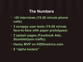 The Numbers ~20 interviews (15-20 minute phone calls) 3 scrappy user tests (15-20 minute face-to-face with paper prototypes) 2 splash pages (Facebook Ads, StumbleUpon traffic) Hacky MVP on KISSmetrics.com 8 “alpha testers” 
