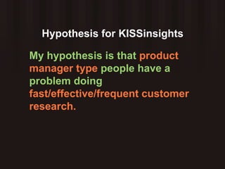 Hypothesis for KISSinsights My hypothesis is that  product manager type  people have a problem doing  fast/effective/frequent customer research. 