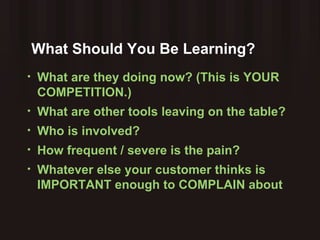 What Should You Be Learning? What are they doing now? (This is YOUR COMPETITION.) What are other tools leaving on the table? Who is involved? How frequent / severe is the pain? Whatever else your customer thinks is IMPORTANT enough to COMPLAIN about 