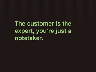 The customer is the expert, you’re just a notetaker.  