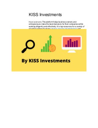 KISS Investments
Kissinvestments-The platform helps business owners and
entrepreneurs make the best decisions for their companies while
working diligently and effectively. It is top resources for a variety of
situations where business owners may be inexperienced, and
under pressure to make those decisions as effectively as possible.
 