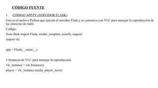 CÓDIGO FUENTE
1. CÓDIGO APP.PY (SERVIDOR FLASK)
Este es el archivo Python que ejecuta el servidor Flask y se comunica con VLC para manejar la reproducción de
las emisoras de radio.
Codigo:
from flask import Flask, render_template, jsonify, request
import vlc
app = Flask(__name__)
# Instancia de VLC para manejar la reproducción
vlc_instance = vlc.Instance()
player = vlc_instance.media_player_new()
 