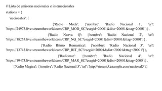 # Lista de emisoras nacionales e internacionales
stations = {
'nacionales': [
{'Radio Moda': {'nombre': 'Radio Nacional 1', 'url':
'https://24973.live.streamtheworld.com/CRP_MOD_SC?csegid=20001&dist=20001&ttag=20001'}},
{'Radio Nueva Q': {'nombre': 'Radio Nacional 2', 'url':
'https://18253.live.streamtheworld.com/CRP_NQ_SC?csegid=20001&dist=20001&ttag=20001'}},
{'Radio Ritmo Romantica': {'nombre': 'Radio Nacional 3', 'url':
'https://13743.live.streamtheworld.com/CRP_RIT_SC?csegid=20001&dist=20001&ttag=20001'}},
{'Radiomar': {'nombre': 'Radio Nacional 4', 'url':
'https://19473.live.streamtheworld.com/CRP_MAR_SC?csegid=20001&dist=20001&ttag=2000'}},
{'Radio Magica': {'nombre': 'Radio Nacional 5', 'url': 'http://stream5.example.com/nacional5'}}
 