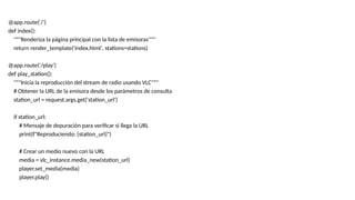 @app.route('/')
def index():
"""Renderiza la página principal con la lista de emisoras"""
return render_template('index.html', stations=stations)
@app.route('/play')
def play_station():
"""Inicia la reproducción del stream de radio usando VLC"""
# Obtener la URL de la emisora desde los parámetros de consulta
station_url = request.args.get('station_url')
if station_url:
# Mensaje de depuración para verificar si llega la URL
print(f"Reproduciendo: {station_url}")
# Crear un medio nuevo con la URL
media = vlc_instance.media_new(station_url)
player.set_media(media)
player.play()
 