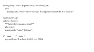 return jsonify({'status': 'Reproduciendo', 'url': station_url})
else:
return jsonify({'status': 'Error', 'message': 'No se proporcionó la URL de la estación'})
@app.route('/stop')
def stop_station():
"""Detiene la reproducción actual"""
player.stop()
return jsonify({'status': 'Detenido'})
if __name__ == '__main__':
app.run(debug=True, host='0.0.0.0', port=5000)
 