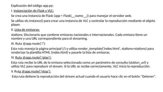 Explicación del código app.py:
I. Instanciación de Flask y VLC:
Se crea una instancia de Flask (app = Flask(__name__)) para manejar el servidor web.
Se utiliza vlc.Instance() para crear una instancia de VLC y controlar la reproducción mediante el objeto
player.
II. Lista de emisoras:
stations: Diccionario que contiene emisoras nacionales e internacionales. Cada emisora tiene un
nombre y una URL correspondiente para el streaming.
III. Ruta @app.route('/'):
Esta ruta maneja la página principal (/) y utiliza render_template('index.html', stations=stations) para
renderizar la plantilla HTML (index.html) y pasarle la lista de emisoras.
IV. Ruta @app.route('/play'):
Esta ruta recibe la URL de la emisora seleccionada como un parámetro de consulta (station_url) y
utiliza VLC para reproducir el stream. Si la URL se recibe correctamente, VLC inicia la reproducción.
V. Ruta @app.route('/stop’):
Esta ruta detiene la reproducción del stream actual cuando el usuario hace clic en el botón "Detener".
 