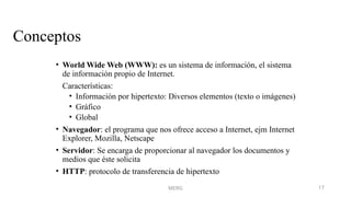 MERG 17
Conceptos
• World Wide Web (WWW): es un sistema de información, el sistema
de información propio de Internet.
Características:
• Información por hipertexto: Diversos elementos (texto o imágenes)
• Gráfico
• Global
• Navegador: el programa que nos ofrece acceso a Internet, ejm Internet
Explorer, Mozilla, Netscape
• Servidor: Se encarga de proporcionar al navegador los documentos y
medios que éste solicita
• HTTP: protocolo de transferencia de hipertexto
 