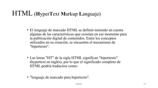 MERG 18
HTML (HyperText Markup Languaje)
• El lenguaje de marcado HTML se definió teniendo en cuenta
algunas de las características que existían en ese momento para
la publicación digital de contenidos. Entre los conceptos
utilizados en su creación, se encuentra el mecanismo de
"hipertexto".
• Las letras "HT" de la sigla HTML significan "hipertexto"
(hypertext en inglés), por lo que el significado completo de
HTML podría traducirse como:
• "lenguaje de marcado para hipertexto".
 