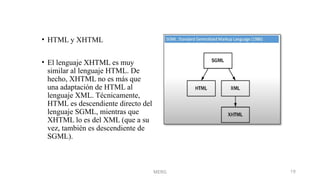 MERG 19
• HTML y XHTML
• El lenguaje XHTML es muy
similar al lenguaje HTML. De
hecho, XHTML no es más que
una adaptación de HTML al
lenguaje XML. Técnicamente,
HTML es descendiente directo del
lenguaje SGML, mientras que
XHTML lo es del XML (que a su
vez, también es descendiente de
SGML).
 