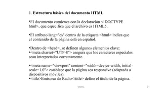 MERG 21
1. Estructura básica del documento HTML
•El documento comienza con la declaración <!DOCTYPE
html>, que especifica que el archivo es HTML5.
•El atributo lang="es" dentro de la etiqueta <html> indica que
el contenido de la página está en español.
•Dentro de <head>, se definen algunos elementos clave:
•<meta charset="UTF-8"> asegura que los caracteres especiales
sean interpretados correctamente.
•<meta name="viewport" content="width=device-width, initial-
scale=1.0"> establece que la página sea responsive (adaptada a
dispositivos móviles).
•<title>Emisoras de Radio</title> define el título de la página.
 