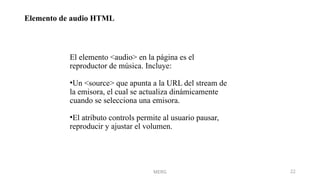 Elemento de audio HTML
MERG 22
El elemento <audio> en la página es el
reproductor de música. Incluye:
•Un <source> que apunta a la URL del stream de
la emisora, el cual se actualiza dinámicamente
cuando se selecciona una emisora.
•El atributo controls permite al usuario pausar,
reproducir y ajustar el volumen.
 