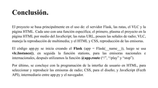 Conclusión.
El proyecto se basa principalmente en el uso de: el servidor Flask, las rutas, el VLC y la
página HTML. Cada uno con una función específica; el primero, plasma el proyecto en la
página HTML por medio del JavaScript; las rutas URL, poseen las señales de radio; VLC,
maneja la reproducción de multimedia; y el HTML y CSS, reproducción de las emisoras.
El código app.py se inicia creando el Flask (app = Flask(__name__)), luego se usa
vlc.Instance(), en seguida la función stations, para las emisoras nacionales e
internacionales, después utilizamos la función @app.route (“/”, “/play” y “stop”).
Por último, se concluye con la programación de la interfaz de usuario en HTML, para
seleccionar y reproducir las emisoras de radio; CSS, para el diseño; y JavaScript (Fecth
API), intermediario entre app.py y el navegador.
 