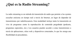 ¿Qué es la Radio Streaming?
La radio streaming es un método de transmisión de audio que permite a los oyentes
escuchar emisoras en tiempo real a través de Internet, en lugar de depender de
transmisiones por radiofrecuencia. Esta modalidad incluye tanto la transmisión en
vivo de programas como la reproducción de contenido pregrabado (podcasts,
programas especiales, etc.). Los usuarios pueden acceder a estas transmisiones a
través de aplicaciones, sitios web y dispositivos conectados, lo que les otorga una
flexibilidad sin precedentes.
 
