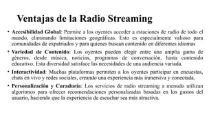 Ventajas de la Radio Streaming
• Accesibilidad Global: Permite a los oyentes acceder a estaciones de radio de todo el
mundo, eliminando limitaciones geográficas. Esto es especialmente valioso para
comunidades de expatriados y para quienes buscan contenido en diferentes idiomas
• Variedad de Contenido: Los oyentes pueden elegir entre una amplia gama de
géneros, desde música, noticias, programas de conversación, hasta contenido
educativo. Esta diversidad satisface las necesidades de una audiencia variada.
• Interactividad: Muchas plataformas permiten a los oyentes participar en encuestas,
chats en vivo y redes sociales, creando una experiencia más inmersiva y conectada.
• Personalización y Curaduría: Los servicios de radio streaming a menudo utilizan
algoritmos para ofrecer recomendaciones personalizadas basadas en los gustos del
usuario, haciendo que la experiencia de escuchar sea más atractiva.
 
