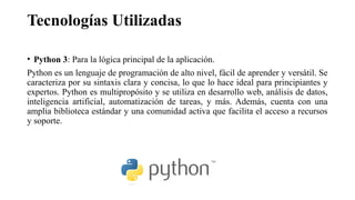 Tecnologías Utilizadas
• Python 3: Para la lógica principal de la aplicación.
Python es un lenguaje de programación de alto nivel, fácil de aprender y versátil. Se
caracteriza por su sintaxis clara y concisa, lo que lo hace ideal para principiantes y
expertos. Python es multipropósito y se utiliza en desarrollo web, análisis de datos,
inteligencia artificial, automatización de tareas, y más. Además, cuenta con una
amplia biblioteca estándar y una comunidad activa que facilita el acceso a recursos
y soporte.
 