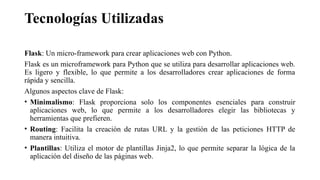 Tecnologías Utilizadas
Flask: Un micro-framework para crear aplicaciones web con Python.
Flask es un microframework para Python que se utiliza para desarrollar aplicaciones web.
Es ligero y flexible, lo que permite a los desarrolladores crear aplicaciones de forma
rápida y sencilla.
Algunos aspectos clave de Flask:
• Minimalismo: Flask proporciona solo los componentes esenciales para construir
aplicaciones web, lo que permite a los desarrolladores elegir las bibliotecas y
herramientas que prefieren.
• Routing: Facilita la creación de rutas URL y la gestión de las peticiones HTTP de
manera intuitiva.
• Plantillas: Utiliza el motor de plantillas Jinja2, lo que permite separar la lógica de la
aplicación del diseño de las páginas web.
 