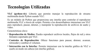 Tecnologías Utilizadas
VLC (python-vlc): Librería que permite manejar la reproducción de streams
multimedia desde Python usando VLC.
Es un módulo de Python que proporciona una interfaz para controlar el reproductor
multimedia VLC a través de scripts. Permite a los desarrolladores interactuar con VLC
para reproducir, pausar, detener, y manipular la reproducción de archivos de audio y
video.
Características clave:
• Reproducción de Medios: Puedes reproducir archivos locales, flujos de red y otros
formatos soportados por VLC.
• Controles de Reproducción: Ofrece funciones para pausar, detener, avanzar,
retroceder y cambiar el volumen.
• Interacción con la Interfaz: Permite interactuar con la interfaz gráfica de VLC o
usarlo en modo sin cabeza (sin interfaz gráfica).
 