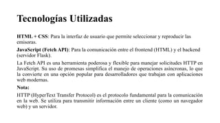 Tecnologías Utilizadas
HTML + CSS: Para la interfaz de usuario que permite seleccionar y reproducir las
emisoras.
JavaScript (Fetch API): Para la comunicación entre el frontend (HTML) y el backend
(servidor Flask).
La Fetch API es una herramienta poderosa y flexible para manejar solicitudes HTTP en
JavaScript. Su uso de promesas simplifica el manejo de operaciones asíncronas, lo que
la convierte en una opción popular para desarrolladores que trabajan con aplicaciones
web modernas.
Nota:
HTTP (HyperText Transfer Protocol) es el protocolo fundamental para la comunicación
en la web. Se utiliza para transmitir información entre un cliente (como un navegador
web) y un servidor.
 