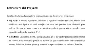 Estructura del Proyecto
Para la estructura del proyecto va estar compuesto de dos archivos principales:
• app.py: Es el archivo Python que contendrá la lógica del servidor Flask que permite crear
servidores web ligeros, el cual manejará las rutas que podrían estar diseñadas para
realizar diversas acciones como la acción de reproducir, pausar, detener o seleccionar
contenido multimedia mediante VLC .
• index.html: La plantilla HTML que se renderiza en el navegador para mostrar la interfaz
del usuario. Esto incluye lo que son los botones de ajuste del volumen, como también los
botones de iniciar, detener, pausar y reanudar la reproducción de las emisoras de radio.
 