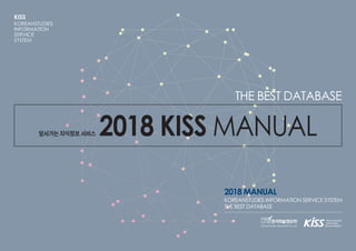 앞서가는 지식정보 서비스 2018 KISS MANUAL
THE BEST DATABASE
2018 MANUAL
KOREANSTUDIES INFORMATION SERVICE SYSTEM
THE BEST DATABASE
KISS
KOREANSTUDIES
INFORMATION
SERVICE
SYSTEM
 