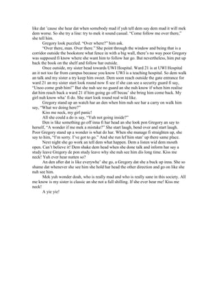 like dat ’cause she hear dat when somebody mad if yuh tell dem say dem mad it will mek
dem worse. So she try a line: try to mek it sound casual. “Come follow me over there,”
she tell him.
       Gregory look puzzled. “Over where?” him ask.
       “Over there, man. Over there.” She point through the window and being that is a
corridor outside the bookstore what fence in with a big wall, there’s no way poor Gregory
was supposed fi know where she want him to follow har go. But nevertheless, him put up
back the book on the shelf and follow har outside.
       Once outside, my sister head towards UWI Hospital. Ward 21 is at UWI Hospital
an it not too far from campus because you know UWI is a teaching hospital. So dem walk
an talk and my sister a try keep him sweet. Dem soon reach outside the gate entrance for
ward 21 an my sister start look round now fi see if she can see a security guard fi say,
“Unoo come grab him!” But she nuh see no guard an she nuh know if when him realise
dat him reach back a ward 21 if him going go off becau’ she bring him come back. My
girl nuh know wha’ fi do. She start look round real wild like.
       Gregory stand up an watch har an den when him nuh see har a carry on walk him
say, “What we doing here?”
       Kiss me neck, my girl panic!
       All she could a do is say, “Yuh not going inside?”
       Den is like something go off inna fi har head an she look pon Gregory an say to
herself, “A wonder if me mek a mistake?” She start laugh, bend over and start laugh.
Poor Gregory stand up a wonder is what do har. When she manage fi straighten up, she
say to him, “I’m sorry. I’ve got to go.” And she run lef him stan’ up there same place.
       Next night she go work an tell dem what happen. Dem a listen wid dem mouth
open. Can’t believe it! Dem shake dem head when she done talk and inform har say a
study leave Gregory de pon study leave why she nuh see him dis long time. Kiss me
neck! Yuh ever hear nutten so?
       An den after dat is like everywhe’ she go, a Gregory dat she a buck up inna. She so
shame dat whenever she see him she hold har head the other direction and go on like she
nuh see him.
       Mek yuh wonder doah, who is really mad and who is really sane in this society. All
me know is my sister is classic an she not a full shilling. If she ever hear me! Kiss me
neck!
       A yie yie!
 