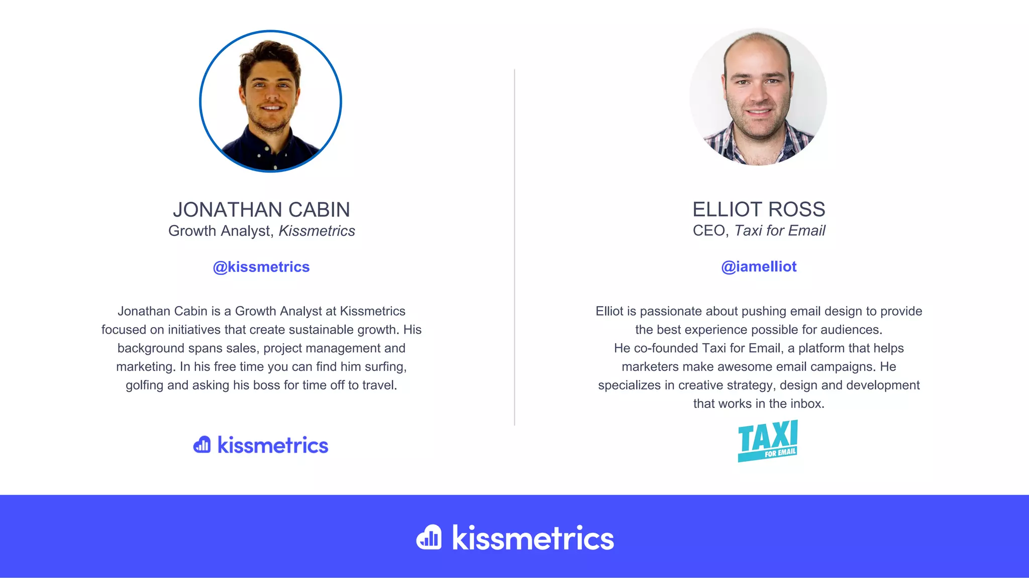 Elliot is passionate about pushing email design to provide
the best experience possible for audiences.
He co-founded Taxi for Email, a platform that helps
marketers make awesome email campaigns. He
specializes in creative strategy, design and development
that works in the inbox.
ELLIOT ROSS
CEO, Taxi for Email
@iamelliot
Jonathan Cabin is a Growth Analyst at Kissmetrics
focused on initiatives that create sustainable growth. His
background spans sales, project management and
marketing. In his free time you can find him surfing,
golfing and asking his boss for time off to travel.
JONATHAN CABIN
Growth Analyst, Kissmetrics
@kissmetrics
 
