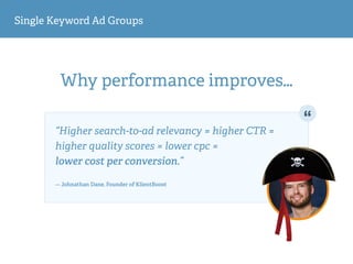 Single Keyword Ad Groups
Why performance improves…
“Higher search-to-ad relevancy = higher CTR =
higher quality scores = lower cpc =  
lower cost per conversion.” 
— Johnathan Dane, Founder of KlientBoost
 