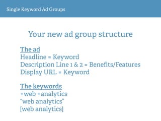 Single Keyword Ad Groups
Your new ad group structure
The ad
Headline = Keyword 
Description Line 1 & 2 = Beneﬁts/Features
Display URL = Keyword
The keywords
+web +analytics
“web analytics”
[web analytics]
 