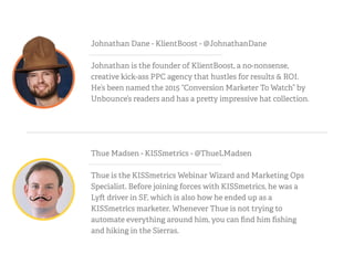 Thue Madsen - KISSmetrics - @ThueLMadsen
Thue is the KISSmetrics Webinar Wizard and Marketing Ops
Specialist. Before joining forces with KISSmetrics, he was a
Ly driver in SF, which is also how he ended up as a
KISSmetrics marketer. Whenever Thue is not trying to
automate everything around him, you can ﬁnd him ﬁshing
and hiking in the Sierras.
Johnathan Dane - KlientBoost - @JohnathanDane
Johnathan is the founder of KlientBoost, a no-nonsense,
creative kick-ass PPC agency that hustles for results & ROI.
He’s been named the 2015 “Conversion Marketer To Watch” by
Unbounce’s readers and has a pre y impressive hat collection.
 