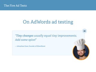 The Five Ad Tests
On AdWords ad testing
“Tiny changes usually equal tiny improvements.
Add some spice!” 
— Johnathan Dane, Founder of KlientBoost
 