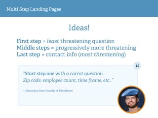 Multi Step Landing Pages
Ideas!
First step = least threatening question
Middle steps = progressively more threatening
Last step = contact info (most threatening)
“Start step one with a carrot question.  
Zip code, employee count, time frame, etc..” 
— Johnathan Dane, Founder of KlientBoost
 