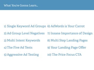 What You’re Gonna Learn…
1) Single Keyword Ad Groups
2) Ad Group Level Negatives
3) Multi Intent Keywords
4) The Five Ad Tests
5) Aggressive Ad Testing
6) AdWords is Your Carrot
7) Insane Importance of Design
8) Multi Step Landing Pages
9) Your Landing Page Oﬀer
10) The Price Focus CTA
 