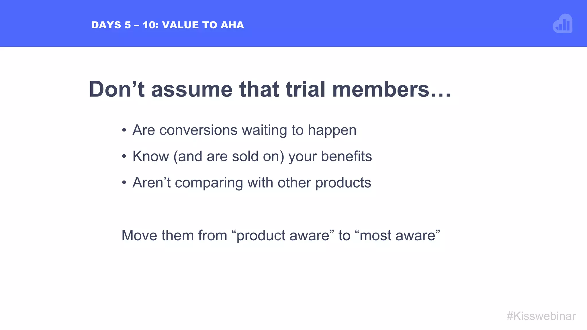 Don’t assume that trial members…
#Kisswebinar
•  Are conversions waiting to happen
•  Know (and are sold on) your benefits
•  Aren’t comparing with other products
Move them from “product aware” to “most aware”
DAYS 5 – 10: VALUE TO AHA
 