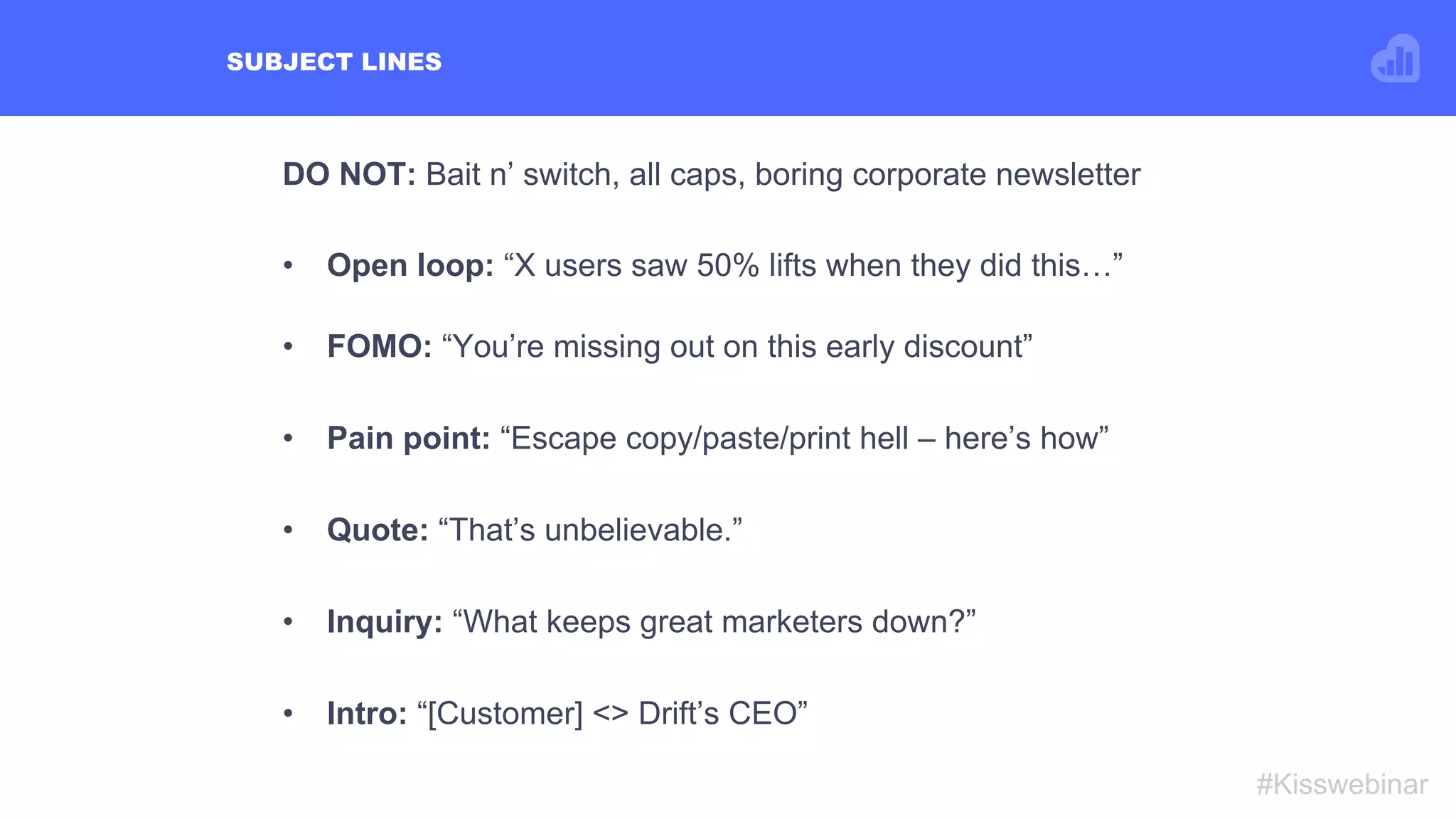 SUBJECT LINES
#Kisswebinar
DO NOT: Bait n’ switch, all caps, boring corporate newsletter
•  Open loop: “X users saw 50% lifts when they did this…”
•  FOMO: “You’re missing out on this early discount”
•  Pain point: “Escape copy/paste/print hell – here’s how”
•  Quote: “That’s unbelievable.”
•  Inquiry: “What keeps great marketers down?”
•  Intro: “[Customer] <> Drift’s CEO”
 